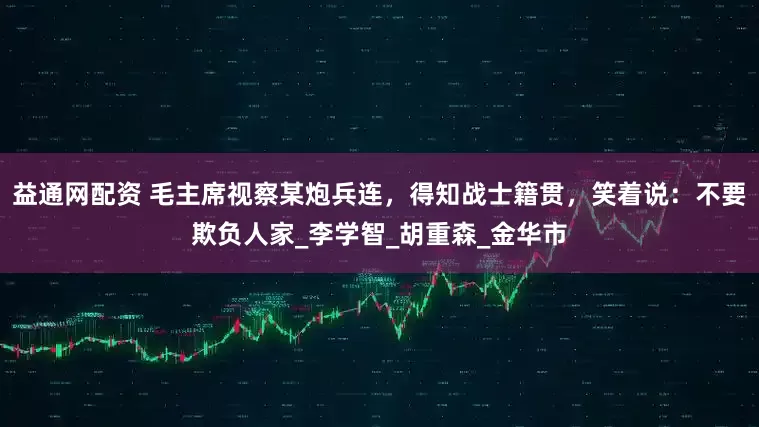 益通网配资 毛主席视察某炮兵连,得知战士籍贯,笑着说:不要欺负人家_李学智_胡重森_金华市