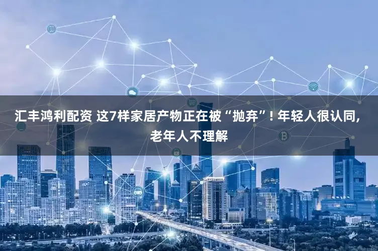 汇丰鸿利配资 这7样家居产物正在被“抛弃”! 年轻人很认同, 老年人不理解