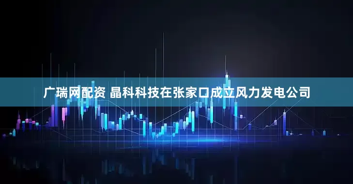 广瑞网配资 晶科科技在张家口成立风力发电公司