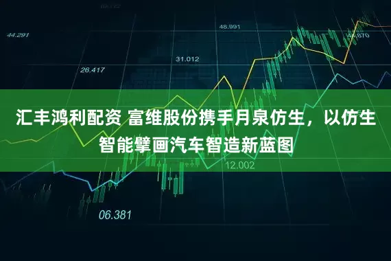 汇丰鸿利配资 富维股份携手月泉仿生，以仿生智能擘画汽车智造新蓝图