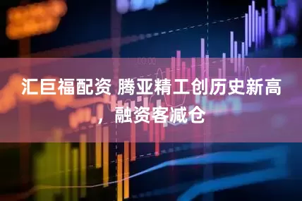 汇巨福配资 腾亚精工创历史新高,融资客减仓
