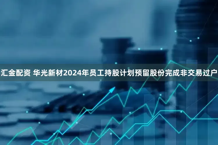 汇金配资 华光新材2024年员工持股计划预留股份完成非交易过户