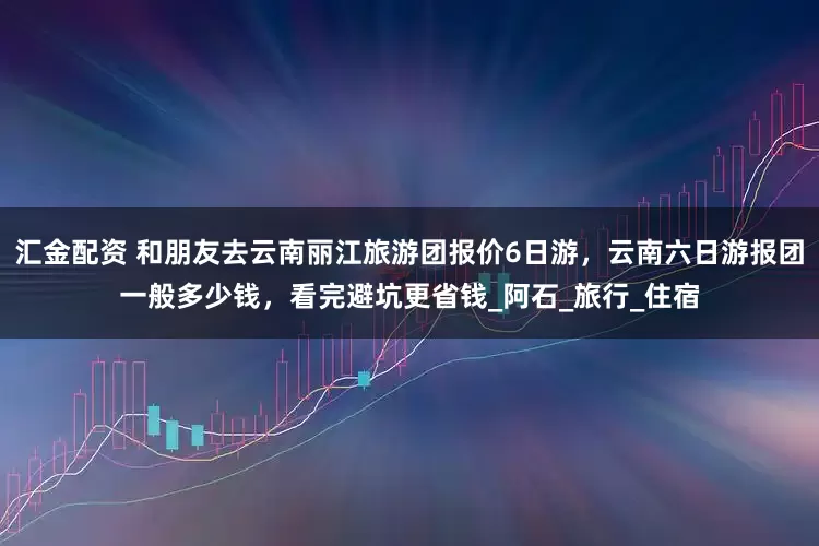 汇金配资 和朋友去云南丽江旅游团报价6日游，云南六日游报团一般多少钱，看完避坑更省钱_阿石_旅行_住宿