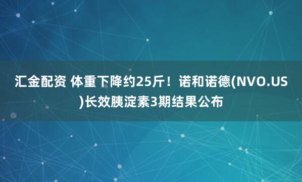 汇金配资 体重下降约25斤!诺和诺德(NVO.US)长效胰淀素3期结果公布