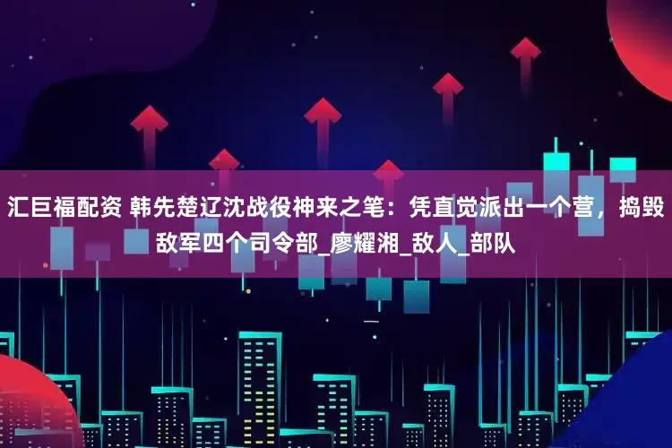汇巨福配资 韩先楚辽沈战役神来之笔：凭直觉派出一个营，捣毁敌军四个司令部_廖耀湘_敌人_部队