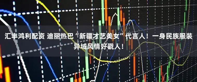 汇丰鸿利配资 迪丽热巴“新疆才艺美女”代言人！一身民族服装异域风情好戳人！