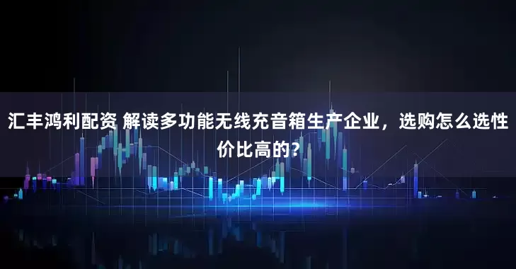 汇丰鸿利配资 解读多功能无线充音箱生产企业，选购怎么选性价比高的？