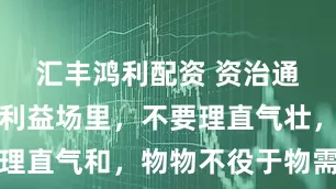 汇丰鸿利配资 资治通鉴：身在利益场里，不要理直气壮，而是要理直气和，物物不役于物需要清醒、通透的自知，否则，心里的失意是无论如何都掩饰不住的