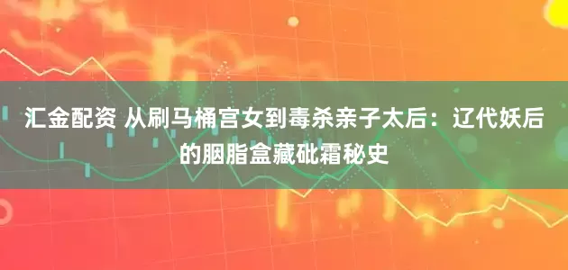 汇金配资 从刷马桶宫女到毒杀亲子太后：辽代妖后的胭脂盒藏砒霜秘史