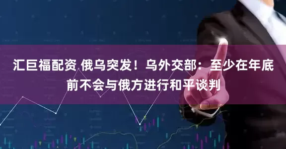 汇巨福配资 俄乌突发！乌外交部：至少在年底前不会与俄方进行和平谈判